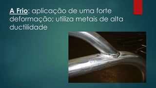 A Frio: aplicação de uma forte
deformação; utiliza metais de alta
ductilidade
 