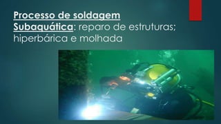 Processo de soldagem
Subaquática: reparo de estruturas;
hiperbárica e molhada
 