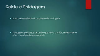 Solda e Soldagem
 Solda: é o resultado do processo de soldagem
 Soldagem: processos de união que visão a união, revestimento
e/ou manutenção de materiais
 