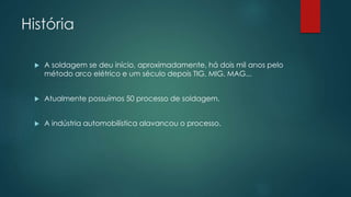História
 A soldagem se deu início, aproximadamente, há dois mil anos pelo
método arco elétrico e um século depois TIG, MIG, MAG...
 Atualmente possuímos 50 processo de soldagem.
 A indústria automobilística alavancou o processo.
 