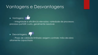 Vantagens e Desvantagens
 Vantagens:
- Integridade e eficiência elevadas; variedade de processos;
processo portátil; custo, geralmente razoável.
 Desvantagens:
- Prazo de validade limitado; exigem controle; mão-de-obra
altamente capacitada
 