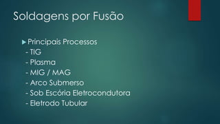 Soldagens por Fusão
 Principais Processos
- TIG
- Plasma
- MIG / MAG
- Arco Submerso
- Sob Escória Eletrocondutora
- Eletrodo Tubular
 