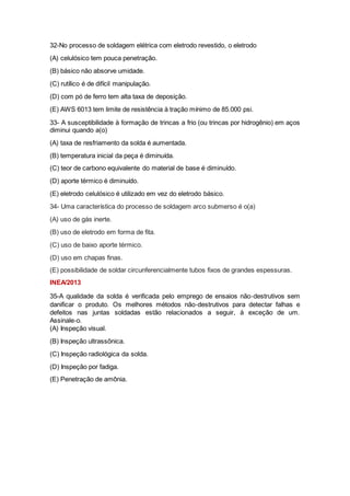 32-No processo de soldagem elétrica com eletrodo revestido, o eletrodo
(A) celulósico tem pouca penetração.
(B) básico não absorve umidade.
(C) rutílico é de difícil manipulação.
(D) com pó de ferro tem alta taxa de deposição.
(E) AWS 6013 tem limite de resistência à tração mínimo de 85.000 psi.
33- A susceptibilidade à formação de trincas a frio (ou trincas por hidrogênio) em aços
diminui quando a(o)
(A) taxa de resfriamento da solda é aumentada.
(B) temperatura inicial da peça é diminuída.
(C) teor de carbono equivalente do material de base é diminuído.
(D) aporte térmico é diminuído.
(E) eletrodo celulósico é utilizado em vez do eletrodo básico.
34- Uma característica do processo de soldagem arco submerso é o(a)
(A) uso de gás inerte.
(B) uso de eletrodo em forma de fita.
(C) uso de baixo aporte térmico.
(D) uso em chapas finas.
(E) possibilidade de soldar circunferencialmente tubos fixos de grandes espessuras.
INEA/2013
35-A qualidade da solda é verificada pelo emprego de ensaios não‐destrutivos sem
danificar o produto. Os melhores métodos não‐destrutivos para detectar falhas e
defeitos nas juntas soldadas estão relacionados a seguir, à exceção de um.
Assinale‐o.
(A) Inspeção visual.
(B) Inspeção ultrassônica.
(C) Inspeção radiológica da solda.
(D) Inspeção por fadiga.
(E) Penetração de amônia.
 