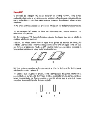 Equip/2007
O processo de soldagem TIG ou gas tungsten arc welding (GTAW), como é mais
conhecido atualmente, é um processo de soldagem eficiente para materiais difíceis,
como o alumínio e o magnésio. Acerca desse processo de soldagem, julgue os itens
seguintes.
36-As fontes elétricas usadas nos processos TIG devem ser do tipo tensão constante.
37- As soldagens TIG devem ser feitas exclusivamente com corrente alternada com
eletrodo no pólo positivo.
38- Com soldagem TIG é possível realizar a junção de chapas finas sem a adição de
metal de adição (consumível)
Fissuras, ou trincas, estão entre os tipos mais graves de defeitos em uma junta
soldada. Macrofissuras e microfissuras podem ocorrer tanto em aços como em ligas
não-ferrosas e localizadas na ZF, na ZTA e(ou) no metal-base. Acerca do processo de
fissuração em soldagem, julgue os itens subseqüentes.
39- Nas juntas mostradas na figura a seguir, a chance de formação de trincas de
solidificação é maior na junta B.
40- Sabe-se que soluções de projeto, como a configuração das juntas, interferem na
possibilidade de surgimento de trincas devido à decoesão lamelar.Considerando as
juntas representadas na figura seguinte, é correto afirmar que a junta A é menos
suscetível à decoesão lamelar do que a junta B.
 