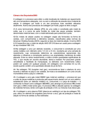 Câmara dos Deputados/2003
A soldagem é o processo para obter a união localizada de materiais por aquecimento
até uma temperatura adequada, com ou sem a utilização de pressão e(ou) material de
adição. A soldagem por fusão é um dos processos mais versáteis utilizados
atualmente. Acerca dos processos de soldagem por fusão, julgue os itens a seguir.
41-A zona termicamente afetada (ZTA) de uma solda é constituída pelo metal de
solda, que é a soma da parte fundida do metal das peças juntadas, também
denominada metal de base, com o metal adicionado para preencher a junta.
42-Os metais de adição usados na soldagem oxigás são fornecidos na forma de
varetas, com comprimentos e diâmetros variados, classificados pelas normas da
American Welding Society (AWS), segundo os tipos de metal de adição. A norma AWS
A 5.9 especifica que o metal de adição AWS ER 316 deve ser usado para a soldagem
do aço inoxidável AISI 316.
43-Na soldagem a arco por eletrodo revestido, o consumível é constituído por uma
vareta metálica com diâmetro entre 1,5 mm e 8 mm, recoberta por uma camada de
revestimento, cuja composição determina as características operacionais dos
eletrodos e influencia a composição química e as propriedades mecânicas da solda
efetuada. Entre os vários revestimentos, o rutílico contém quantidades significativas de
TiO2, o que resulta em escória abundante, densa e instável. Por possuírem grande
versatilidade e facilidade de manipulação, os eletrodos com revestimento rutílico
podem ser usados em qualquer posição, em soldagens com correntes CC ou CA,
exceto quando contêm uma quantidade elevada de pó de ferro.
44- Na soldagem TIG (tungsten inert gas), recomenda-se fazer a abertura do arco
tocando o eletrodo na peça a ser soldada, de modo a se estabelecer um curto-circuito
momentâneo entre a peça e o eletrodo.
45- A soldagem a arco gás metal GMAW (gas metal arc welding) — processo em que
a união de peças metálicas é produzida pelo aquecimento destas com um arco elétrico
estabelecido entre um eletrodo metálico nú, consumível, e a peça de trabalho — é
conhecida no Brasil como soldagem MIG/MAG, pois abrange os processos MIG (metal
inert gas) e MAG (metal active gas). O processo MIG é utilizado apenas na soldagem
de materiais ferrosos, tendo como gás de proteção o CO2 ou misturas ricas desse gás.
46- A soldagem a arco plasma PAW (plasma arc welding) é um tipo de soldagem TIG,
pois utiliza um eletrodo de tungstênio para formar o arco, gás de proteção e metal de
adição na forma de varetas ou fios bobinados
 