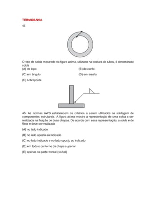 TERMOBAHIA
47-
O tipo de solda mostrado na figura acima, utilizado na costura de tubos, é denominado
solda
(A) de topo (B) de canto
(C) em ângulo (D) em aresta
(E) sobreposta
48- As normas AWS estabelecem os critérios a serem utilizados na soldagem de
componentes estruturais. A figura acima mostra a representação de uma solda a ser
realizada na fixação de duas chapas. De acordo com essa representação, a solda é de
filete e deve ser realizada
(A) no lado indicado
(B) no lado oposto ao indicado
(C) no lado indicado e no lado oposto ao indicado
(D) em todo o contorno da chapa superior
(E) apenas na parte frontal (visível)
 