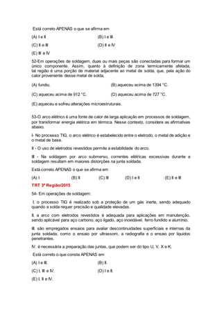 Está correto APENAS o que se afirma em
(A) I e II (B) I e III
(C) II e III (D) II e IV
(E) III e IV
52-Em operações de soldagem, duas ou mais peças são conectadas para formar um
único componente. Assim, quanto à definição de zona termicamente afetada,
tal região é uma porção de material adjacente ao metal de solda, que, pela ação do
calor proveniente desse metal de solda,
(A) fundiu. (B) aqueceu acima de 1394 °C.
(C) aqueceu acima de 912 °C. (D) aqueceu acima de 727 °C.
(E) aqueceu e sofreu alterações microestruturais.
53-O arco elétrico é uma fonte de calor de larga aplicação em processos de soldagem,
por transformar energia elétrica em térmica. Nesse contexto, considere as afirmativas
abaixo.
I- No processo TIG, o arco elétrico é estabelecido entre o eletrodo, o metal de adição e
o metal de base.
II - O uso de eletrodos revestidos permite a estabilidade do arco.
III - Na soldagem por arco submerso, correntes elétricas excessivas durante a
soldagem resultam em maiores distorções na junta soldada.
Está correto APENAS o que se afirma em
(A) I (B) II (C) III (D) I e II (E) II e III
TRT 3º Região/2015
54- Em operações de soldagem:
I. o processo TIG é realizado sob a proteção de um gás inerte, sendo adequado
quando a solda requer precisão e qualidade elevadas.
II. a arco com eletrodos revestidos é adequada para aplicações em manutenção,
sendo aplicável para aço carbono, aço ligado, aço inoxidável, ferro fundido e alumínio.
III. são empregados ensaios para avaliar descontinuidades superficiais e internas da
junta soldada, como o ensaio por ultrassom, a radiografia e o ensaio por líquidos
penetrantes.
IV. é necessária a preparação das juntas, que podem ser do tipo U, V, X e K.
Está correto o que consta APENAS em
(A) I e III. (B) II.
(C) I, III e IV. (D) I e II.
(E) I, II e IV.
 