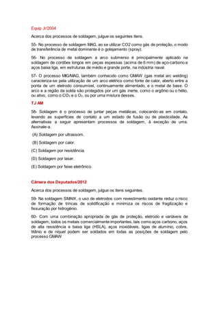 Equip Jr/2004
Acerca dos processos de soldagem, julgue os seguintes itens.
55- No processo de soldagem MAG, ao se utilizar CO2 como gás de proteção, o modo
de transferência de metal dominante é o gotejamento (spray).
56- No processo de soldagem a arco submerso é principalmente aplicado na
soldagem de cordões longos em peças espessas (acima de 6 mm) de aço-carbono e
aços baixa liga, em estruturas de médio e grande porte, na indústria naval.
57- O processo MIG/MAG, também conhecido como GMAW (gas metal arc welding)
caracteriza-se pela utilização de um arco elétrico como fonte de calor, aberto entre a
ponta de um eletrodo consumível, continuamente alimentado, e o metal de base. O
arco e a região da solda são protegidos por um gás inerte, como o argônio ou o hélio,
ou ativo, como o CO2 e o O2, ou por uma mistura desses.
TJ AM
58- Soldagem é o processo de juntar peças metálicas, colocando‐as em contato,
levando as superfícies de contato a um estado de fusão ou de plasticidade. As
alternativas a seguir apresentam processos de soldagem, à exceção de uma.
Assinale‐a.
(A) Soldagem por ultrassom.
(B) Soldagem por calor.
(C) Soldagem por resistência.
(D) Soldagem por laser.
(E) Soldagem por feixe eletrônico.
Câmara dos Deputados/2012
Acerca dos processos de soldagem, julgue os itens seguintes.
59- Na soldagem SMAW, o uso de eletrodos com revestimento oxidante reduz o risco
de formação de trincas de solidificação e minimiza os riscos de fragilização e
fissuração por hidrogênio.
60- Com uma combinação apropriada de gás de proteção, eletrodo e variáveis de
soldagem, todos os metais comercialmente importantes, tais como aços carbono, aços
de alta resistência e baixa liga (HSLA), aços inoxidáveis, ligas de alumínio, cobre,
titânio e de níquel podem ser soldados em todas as posições de soldagem pelo
processo GMAW
 