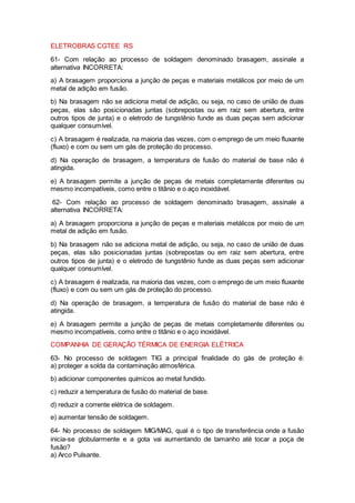 ELETROBRAS CGTEE RS
61- Com relação ao processo de soldagem denominado brasagem, assinale a
alternativa INCORRETA:
a) A brasagem proporciona a junção de peças e materiais metálicos por meio de um
metal de adição em fusão.
b) Na brasagem não se adiciona metal de adição, ou seja, no caso de união de duas
peças, elas são posicionadas juntas (sobrepostas ou em raiz sem abertura, entre
outros tipos de junta) e o eletrodo de tungstênio funde as duas peças sem adicionar
qualquer consumível.
c) A brasagem é realizada, na maioria das vezes, com o emprego de um meio fluxante
(fluxo) e com ou sem um gás de proteção do processo.
d) Na operação de brasagem, a temperatura de fusão do material de base não é
atingida.
e) A brasagem permite a junção de peças de metais completamente diferentes ou
mesmo incompatíveis, como entre o titânio e o aço inoxidável.
62- Com relação ao processo de soldagem denominado brasagem, assinale a
alternativa INCORRETA:
a) A brasagem proporciona a junção de peças e materiais metálicos por meio de um
metal de adição em fusão.
b) Na brasagem não se adiciona metal de adição, ou seja, no caso de união de duas
peças, elas são posicionadas juntas (sobrepostas ou em raiz sem abertura, entre
outros tipos de junta) e o eletrodo de tungstênio funde as duas peças sem adicionar
qualquer consumível.
c) A brasagem é realizada, na maioria das vezes, com o emprego de um meio fluxante
(fluxo) e com ou sem um gás de proteção do processo.
d) Na operação de brasagem, a temperatura de fusão do material de base não é
atingida.
e) A brasagem permite a junção de peças de metais completamente diferentes ou
mesmo incompatíveis, como entre o titânio e o aço inoxidável.
COMPANHIA DE GERAÇÃO TÉRMICA DE ENERGIA ELÉTRICA
63- No processo de soldagem TIG a principal finalidade do gás de proteção é:
a) proteger a solda da contaminação atmosférica.
b) adicionar componentes químicos ao metal fundido.
c) reduzir a temperatura de fusão do material de base.
d) reduzir a corrente elétrica de soldagem.
e) aumentar tensão de soldagem.
64- No processo de soldagem MIG/MAG, qual é o tipo de transferência onde a fusão
inicia-se globularmente e a gota vai aumentando de tamanho até tocar a poça de
fusão?
a) Arco Pulsante.
 