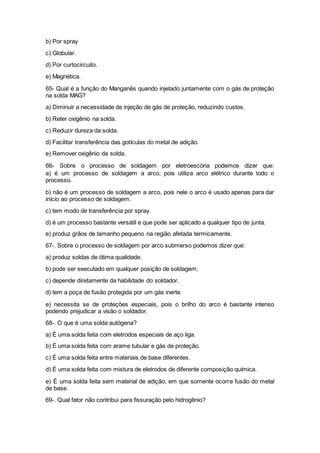 b) Por spray
c) Globular.
d) Por curtocircuito.
e) Magnética.
65- Qual é a função do Manganês quando injetado juntamente com o gás de proteção
na solda MAG?
a) Diminuir a necessidade de injeção de gás de proteção, reduzindo custos.
b) Reter oxigênio na solda.
c) Reduzir dureza da solda.
d) Facilitar transferência das gotículas do metal de adição.
e) Remover oxigênio da solda.
66- Sobre o processo de soldagem por eletroescória podemos dizer que:
a) é um processo de soldagem a arco, pois utiliza arco elétrico durante todo o
processo.
b) não é um processo de soldagem a arco, pois nele o arco é usado apenas para dar
início ao processo de soldagem.
c) tem modo de transferência por spray.
d) é um processo bastante versátil e que pode ser aplicado a qualquer tipo de junta.
e) produz grãos de tamanho pequeno na região afetada termicamente.
67-. Sobre o processo de soldagem por arco submerso podemos dizer que:
a) produz soldas de ótima qualidade.
b) pode ser executado em qualquer posição de soldagem.
c) depende diretamente da habilidade do soldador.
d) tem a poça de fusão protegida por um gás inerte.
e) necessita se de proteções especiais, pois o brilho do arco é bastante intenso
podendo prejudicar a visão o soldador.
68-. O que é uma solda autógena?
a) É uma solda feita com eletrodos especiais de aço liga.
b) É uma solda feita com arame tubular e gás de proteção.
c) É uma solda feita entre materiais de base diferentes.
d) É uma solda feita com mistura de eletrodos de diferente composição química.
e) É uma solda feita sem material de adição, em que somente ocorre fusão do metal
de base.
69-. Qual fator não contribui para fissuração pelo hidrogênio?
 