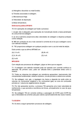 a) Hidrogênio dissolvido no metal fundido.
b) Tensões associadas à soldagem.
c) Microestrutura frágil.
d) Velocidade de deposição.
e) Baixa temperatura.
Defensoria publica SP/2015
70- Em operações de soldagem por fusão o processo
I. oxi-gás não é adequado para operações de manutenção devido a baixa penetração
do consumível de soldagem.
II. ao arco submerso proporciona altas velocidades de soldagem e dispensa proteção
contra radiação.
III. MIG tem proteção do arco mais sensível à corrente de ar do que a soldagem a arco
com eletrodo revestido.
IV. TIG proporciona soldagem em qualquer posição e sem o uso de metal de adição.
Está correto o que se afirma APENAS em
(A) I, II e IV. (B) III e IV.
(C) II, III e IV. (D) I e II.
(E) I e III.
MPU/2010
Com relação aos processos de soldagem, julgue os itens que se seguem.
71- A soldagem com eletrodo revestido pode ser operada com corrente contínua ou
alternada. No primeiro caso, pode ser utilizada tanto a polaridade direta como a
reversa.
72- Todas as máquinas de soldagem por resistência apresentam, basicamente, três
componentes fundamentais: sistema mecânico, circuito primário e sistema de controle.
73- Na soldagem com gás, a regulagem da chama a depende da razão entre os
volumes do comburente (oxigênio) e do combustível (gás) na zona de combustão
primária (a = volume de oxigênio/volume de gás).
74- Por não apresentar escória, o processo TIG apresenta uma maior velocidade de
resfriamento, o que aumenta a ocorrência de trincas, principalmente no caso de aços
temperáveis.
75- Na soldagem TIG em corrente contínua, a passagem de CCPD para CCPR faz
que a intensidade da corrente suba para valores aproximadamente dez vezes maiores.
TJ-CE/2014
76- Os itens a seguir apresentam processos de soldagem.
 