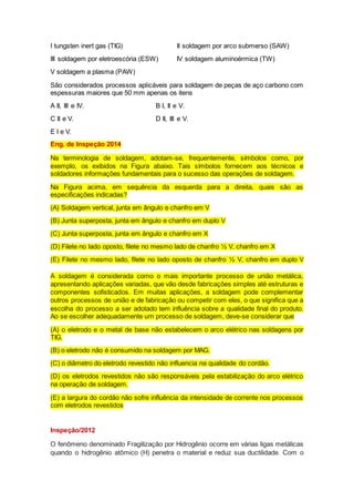 I tungsten inert gas (TIG) II soldagem por arco submerso (SAW)
III soldagem por eletroescória (ESW) IV soldagem aluminoérmica (TW)
V soldagem a plasma (PAW)
São considerados processos aplicáveis para soldagem de peças de aço carbono com
espessuras maiores que 50 mm apenas os itens
A II, III e IV. B I, II e V.
C II e V. D II, III e V.
E I e V.
Eng. de Inspeção 2014
Na terminologia de soldagem, adotam-se, frequentemente, símbolos como, por
exemplo, os exibidos na Figura abaixo. Tais símbolos fornecem aos técnicos e
soldadores informações fundamentais para o sucesso das operações de soldagem.
Na Figura acima, em sequência da esquerda para a direita, quais são as
especificações indicadas?
(A) Soldagem vertical, junta em ângulo e chanfro em V
(B) Junta superposta, junta em ângulo e chanfro em duplo V
(C) Junta superposta, junta em ângulo e chanfro em X
(D) Filete no lado oposto, filete no mesmo lado de chanfro ½ V, chanfro em X
(E) Filete no mesmo lado, filete no lado oposto de chanfro ½ V, chanfro em duplo V
A soldagem é considerada como o mais importante processo de união metálica,
apresentando aplicações variadas, que vão desde fabricações simples até estruturas e
componentes sofisticados. Em muitas aplicações, a soldagem pode complementar
outros processos de união e de fabricação ou competir com eles, o que significa que a
escolha do processo a ser adotado tem influência sobre a qualidade final do produto.
Ao se escolher adequadamente um processo de soldagem, deve-se considerar que
(A) o eletrodo e o metal de base não estabelecem o arco elétrico nas soldagens por
TIG.
(B) o eletrodo não é consumido na soldagem por MAG.
(C) o diâmetro do eletrodo revestido não influencia na qualidade do cordão.
(D) os eletrodos revestidos não são responsáveis pela estabilização do arco elétrico
na operação de soldagem.
(E) a largura do cordão não sofre influência da intensidade de corrente nos processos
com eletrodos revestidos
Inspeção/2012
O fenômeno denominado Fragilização por Hidrogênio ocorre em várias ligas metálicas
quando o hidrogênio atômico (H) penetra o material e reduz sua ductilidade. Com o
 