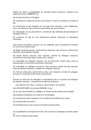 objetivo de reduzir a probabilidade de ocorrência desse fenômeno, realizam-se as
seguintes técnicas, EXCETO a(o)
(A) remoção da fonte de hidrogênio.
(B) realização de tratamento térmico para reduzir o limite de resistência à tração da
liga.
(C) substituição da liga projetada por uma liga mais resistente a essa fragilização,
como, por exemplo, a troca de aços martensíticos por aços bainíticos.
(D) decapagem do aço para eliminar a camada da liga danificada pela penetração do
hidrogênio atômico.
(E) cozimento da liga em uma temperatura elevada, eliminando os hidrogênios
dissolvidos.
Qual conjunto de fatores concorre, em sua totalidade, para a penetração incompleta
na raiz de uma solda de topo?
(A) Ângulo de bisel excessivo, aporte térmico excessivo, nariz excessivo, abertura raiz
reduzida e bitola eletrodo reduzida.
(B) Aporte térmico reduzido, nariz reduzido, corrente de soldagem excessiva,
movimento de tecimento largo e solda sobre- -cabeça.
(C) Velocidade de soldagem reduzida, uso de cobre-junta, chanfro largo, solda na
posição plana e movimento de tecimento muito largo.
(D) Velocidade de soldagem excessiva, nariz excessivo, ângulo de bisel reduzido,
bitola de eletrodo excessiva e voltagem de soldagem reduzida.
(E) Falta de cobre-junta, aporte térmico baixo, nariz reduzido, corrente de soldagem
excessiva e movimento de tecimento muito estreito.
7
Quando um baixo teor de hidrogênio é especificado para um processo de soldagem
por eletrodo revestido, o revestimento do eletrodo deverá ser
(A) celulósico. (B) rutílico. (C) básico. (D) pó de ferro. (E) oxidante.
Uma DESVANTAGEM do processo MIG/MAG é o(a)
(A) uso não recomendado em soldagem de campo (locais abertos) sem proteção.
(B) produção de depósitos com baixo teor de hidrogênio.
(C) produção de muitos respingos e arco instável na transferência por spray.
(D) remoção difícil de escória.
(E) transferência por curto-circuito ser limitada à posição plana.
A susceptibilidade à formação de trincas a frio (ou trincas retardadas) aumenta quando
se
(A) reduz a espessura das peças.
 