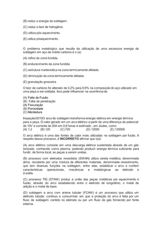 (B) reduz a energia da soldagem.
(C) reduz o teor de hidrogênio.
(D) utiliza pós-aquecimento.
(E) utiliza preaquecimento.
O problema metalúrgico que resulta da utilização de uma excessiva energia de
soldagem em aço de médio carbono é o (a)
(A) refino da zona fundida.
(B) endurecimento da zona fundida.
(C) estrutura martensítica na zona termicamente afetada.
(D) diminuição da zona termicamente afetada.
(E) granulação grosseira.
O teor de carbono foi alterado de 0,2% para 0,6% na composição do aço utilizado em
uma peça a ser soldada. Isso pode influenciar na ocorrência de
(A) Falta de Fusão
(B) Falta de penetração
(A) Fissuração
(B) Porosidade
(C) Mordedura
Inspeção/2010O arco de soldagem transforma energia elétrica em energia térmica
para a peça. O calor gerado em um arco elétrico a partir de uma diferença de potencial
de 10V e corrente de 20A em 0,6 horas é estimado , em Joules, como
(A) 1,2 (B) 120 (C) 720 (D) 12000 (E) 120000
O arco elétrico é uma das fontes de calor mais utilizadas na soldagem por fusão. A
respeito desse processo, é INCORRETO afirmar que o(a)
(A) arco elétrico consiste em uma descarga elétrica sustentada através de um gás
ionizado, conhecido como plasma, podendo produzir energia térmica suficiente para
fundir, de forma local, as peças a serem unidas.
(B) processo com eletrodos revestidos (SWAN) utiliza vareta metálica, denominada
alma, recoberta por uma mistura de diferentes materiais, denominada revestimento,
que tem diversas funções na soldagem, entre elas, estabilizar o arco e conferir
características operacionais, mecânicas e metalúrgicas ao eletrodo e
à solda.
(C) processo TIG (STAW) produz a união das peças metálicas por aquecimento e
fusão, através do arco estabelecido entre o eletrodo de tungstênio, o metal de
adição e o metal de base.
(D) soldagem a arco com arame tubular (FCAW) é um processo que utiliza um
eletrodo tubular, contínuo e consumível, em que a proteção do arco é feita por um
fluxo de soldagem contido no eletrodo ou por um fluxo de gás fornecido por fonte
externa.
 