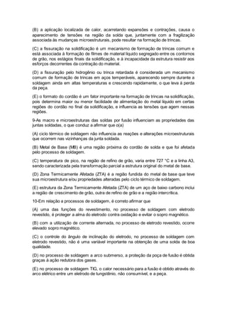 (B) a aplicação localizada de calor, acarretando expansões e contrações, causa o
aparecimento de tensões na região da solda que, juntamente com a fragilização
associada às mudanças microestruturais, pode resultar na formação de trincas.
(C) a fissuração na solidificação é um mecanismo de formação de trincas comum e
está associada à formação de filmes de material líquido segregado entre os contornos
de grão, nos estágios finais da solidificação, e à incapacidade da estrutura resistir aos
esforços decorrentes da contração do material.
(D) a fissuração pelo hidrogênio ou trinca retardada é considerada um mecanismo
comum de formação de trincas em aços temperáveis, aparecendo sempre durante a
soldagem ainda em altas temperaturas e crescendo rapidamente, o que leva à perda
da peça.
(E) o formato do cordão é um fator importante na formação de trincas na solidificação,
pois determina maior ou menor facilidade de alimentação do metal líquido em certas
regiões do cordão no final da solidificação, e influencia as tensões que agem nessas
regiões.
9-As macro e microestruturas das soldas por fusão influenciam as propriedades das
juntas soldadas, o que conduz a afirmar que o(a)
(A) ciclo térmico de soldagem não influencia as reações e alterações microestruturais
que ocorrem nas vizinhanças da junta soldada.
(B) Metal de Base (MB) é uma região próxima do cordão de solda e que foi afetada
pelo processo de soldagem.
(C) temperatura de pico, na região de refino de grão, varia entre 727 °C e a linha A3,
sendo caracterizada pela transformação parcial a estrutura original do metal de base.
(D) Zona Termicamente Afetada (ZTA) é a região fundida do metal de base que teve
sua microestrutura e/ou propriedades alteradas pelo ciclo térmico de soldagem.
(E) estrutura da Zona Termicamente Afetada (ZTA) de um aço de baixo carbono inclui
a região de crescimento de grão, outra de refino de grão e a região intercrítica.
10-Em relação a processos de soldagem, é correto afirmar que
(A) uma das funções do revestimento, no processo de soldagem com eletrodo
revestido, é proteger a alma do eletrodo contra oxidação e evitar o sopro magnético.
(B) com a utilização de corrente alternada, no processo de eletrodo revestido, ocorre
elevado sopro magnético.
(C) o controle do ângulo de inclinação do eletrodo, no processo de soldagem com
eletrodo revestido, não é uma variável importante na obtenção de uma solda de boa
qualidade.
(D) no processo de soldagem a arco submerso, a proteção da poça de fusão é obtida
graças à ação redutora dos gases.
(E) no processo de soldagem TIG, o calor necessário para a fusão é obtido através do
arco elétrico entre um eletrodo de tungstênio, não consumível, e a peça.
 