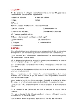 Liquigás/2015
11- Que processo de soldagem assemelha-se muito ao processo TIG, pelo fato de
utilizar eletrodos não consumíveis e gases inertes?
(A) Eletrodos revestidos (B) Eletrodos tubulares
(C) MAG (D)MIG
(E)Plasma
12- Como pode ser classificada uma solda oxiacetilênica?
(A) Fusão a chamas (B) Pressão a indução
(C)Fusão a arco encoberto (D) Fusão a arco descoberto
(E) Pressão a resistência elétrica
13-Qual o outro nome dado a soldagem por fusão a gás?
(A) Aluminotérmica (B) Arco submerso
(C) Autógena (D) Eletro revestido
(E) Solda de ponto
CHESF/2012
14- A aplicação industrial de cada processo de soldagem depende das características
desse processo. Em referência a algumas dessas características, verifica-se que
(A) no processo TIG, o arco elétrico é estabelecido entre um eletrodo de tungstênio
não consumível e o metal de adição.
(B) variações do comprimento do arco elétrico causam menores variações de corrente
numa fonte tipo plana do que numa tipo tombante.
(C) o revestimento tipo básico não absorve umidade, por isso produz soldas com baixo
hidrogênio.
(D) no processo por arco submerso, existem versões do processo que utilizam mais de
um arame simultaneamente.
(E) o oxi-corte com acabamento é mais simples em materiais com baixas temperatura
de fusão, como o alumínio, do que em materiais, como o aço-carbono comum de
maior temperatura de fusão.
15-Um grande número de processos de soldagem é utilizado na fabricação de peças.
Em relação às características dos processos de soldagem deve-se considerar que
(A) no processo MAG, o soldador controla apenas a velocidade de deslocamento da
pistola.
(B) a transferência por curto-circuito se limita à soldagem na posição plana e
horizontal.
(C) o tipo de gás de proteção, utilizado na soldagem por arame sólido, pode influenciar
na penetração e no formato do cordão.
(D) no processo por arco submerso, a proteção da poça é dada pelo gás argônio.
 