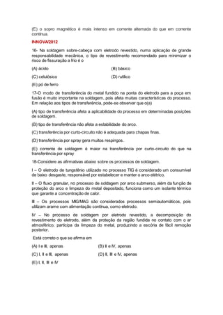 (E) o sopro magnético é mais intenso em corrente alternada do que em corrente
contínua.
INNOVA/2012
16- Na soldagem sobre-cabeça com eletrodo revestido, numa aplicação de grande
responsabilidade mecânica, o tipo de revestimento recomendado para minimizar o
risco de fissuração a frio é o
(A) ácido (B) básico
(C) celulósico (D) rutílico
(E) pó de ferro
17-O modo de transferência do metal fundido na ponta do eletrodo para a poça em
fusão é muito importante na soldagem, pois afeta muitas características do processo.
Em relação aos tipos de transferência, pode-se observar que o(a)
(A) tipo de transferência afeta a aplicabilidade do processo em determinadas posições
de soldagem.
(B) tipo de transferência não afeta a estabilidade do arco.
(C) transferência por curto-circuito não é adequada para chapas finas.
(D) transferência por spray gera muitos respingos.
(E) corrente de soldagem é maior na transferência por curto-circuito do que na
transferência por spray
18-Considere as afirmativas abaixo sobre os processos de soldagem.
I – O eletrodo de tungstênio utilizado no processo TIG é considerado um consumível
de baixo desgaste, responsável por estabelecer e manter o arco elétrico.
II – O fluxo granular, no processo de soldagem por arco submerso, além da função de
proteção do arco e limpeza do metal depositado, funciona como um isolante térmico
que garante a concentração de calor.
III – Os processos MIG/MAG são considerados processos semiautomáticos, pois
utilizam arame com alimentação contínua, como eletrodo.
IV – No processo de soldagem por eletrodo revestido, a decomposição do
revestimento do eletrodo, além da proteção da região fundida no contato com o ar
atmosférico, participa da limpeza do metal, produzindo a escória de fácil remoção
posterior.
Está correto o que se afirma em
(A) I e III, apenas (B) II e IV, apenas
(C) I, II e III, apenas (D) II, III e IV, apenas
(E) I, II, III e IV
 