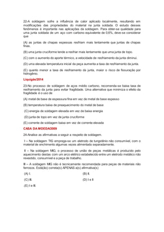 22-A soldagem sofre a influência de calor aplicado localmente, resultando em
modificações das propriedades do material na junta soldada. O estudo desses
fenômenos é importante nas aplicações da soldagem. Para obter-se qualidade para
uma junta soldada de um aço com carbono equivalente de 0,6%, deve-se considerar
que
(A) as juntas de chapas espessas resfriam mais lentamente que juntas de chapas
finas.
(B) uma junta cruciforme tende a resfriar mais lentamente que uma junta de topo.
(C) com o aumento do aporte térmico, a velocidade de resfriamento da junta diminui.
(D) uma elevada temperatura inicial da peça aumenta a taxa de resfriamento da junta.
(E) quanto menor a taxa de resfriamento da junta, maior o risco de fissuração por
hidrogênio.
Liquigás/2014
23-No processo de soldagem de aços médio carbono, recomenda-se baixa taxa de
resfriamento da junta para evitar fragilidade. Uma alternativa que minimiza o efeito da
fragilidade é o uso de
(A) metal de base de espessura fina em vez de metal de base espesso
(B) temperatura baixa de preaquecimento do metal de base
(C) energia de soldagem elevada em vez de baixa energia
(D) junta de topo em vez de junta cruciforme
(E) corrente de soldagem baixa em vez de corrente elevada
CASA DA MOEDA/2009
24-Analise as afirmativas a seguir a respeito de soldagem.
I – Na soldagem TIG emprega-se um eletrodo de tungstênio não consumível, com o
material de enchimento algumas vezes alimentado separadamente.
II – Na soldagem MIG, o processo de união de peças metálicas é produzido pelo
aquecimento destas com um arco elétrico estabelecido entre um eletrodo metálico não
revestido, consumível e a peça de trabalho.
III – A soldagem MIG não é tecnicamente recomendada para peças de materiais não
ferrosos. Está(ão) correta(s) APENAS a(s) afirmativa(s)
(A) I. (B) II.
(C) III. (D) I e II
.(E) I e III.
 