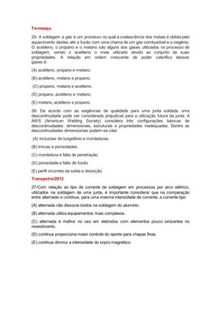 Termoaçu
25- A soldagem a gás é um processo no qual a coalescência dos metais é obtida pelo
aquecimento destes até a fusão com uma chama de um gás combustível e o oxigênio.
O acetileno, o propano e o metano são alguns dos gases utilizados no processo de
soldagem, sendo o acetileno o mais utilizado devido ao conjunto de suas
propriedades. A relação em ordem crescente de poder calorífico desses
gases é:
(A) acetileno, propano e metano.
(B) acetileno, metano e propano.
(C) propano, metano e acetileno.
(D) propano, acetileno e metano.
(E) metano, acetileno e propano.
26- De acordo com as exigências de qualidade para uma junta soldada, uma
descontinuidade pode ser considerada prejudicial para a utilização futura da junta. A
AWS (American Welding Society) considera três configurações básicas de
descontinuidades: dimensionais, estruturais e propriedades inadequadas. Dentre as
descontinuidades dimensionais podem-se citar:
(A) inclusões de tungstênio e mordeduras.
(B) trincas e porosidades.
(C) mordedura e falta de penetração.
(D) porosidade e falta de fusão.
(E) perfil incorreto da solda e distorção.
Transpetro/2012
27-Com relação ao tipo de corrente de soldagem em processos por arco elétrico,
utilizados na soldagem de uma junta, é importante considerar que na comparação
entre alternada e contínua, para uma mesma intensidade de corrente, a corrente tipo
(A) alternada não dissocia óxidos na soldagem do alumínio.
(B) alternada utiliza equipamentos mais complexos.
(C) alternada é melhor no uso em eletrodos com elementos pouco ionizantes no
revestimento.
(D) contínua proporciona maior controle do aporte para chapas finas.
(E) contínua diminui a intensidade do sopro magnético.
 