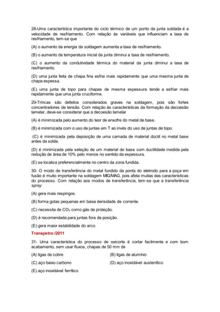28-Uma característica importante do ciclo térmico de um ponto da junta soldada é a
velocidade de resfriamento. Com relação às variáveis que influenciam a taxa de
resfriamento, tem-se que
(A) o aumento da energia da soldagem aumenta a taxa de resfriamento.
(B) o aumento da temperatura inicial da junta diminui a taxa de resfriamento.
(C) o aumento da condutividade térmica do material da junta diminui a taxa de
resfriamento.
(D) uma junta feita de chapa fina esfria mais rapidamente que uma mesma junta de
chapa espessa.
(E) uma junta de topo para chapas de mesma espessura tende a esfriar mais
rapidamente que uma junta cruciforme.
29-Trincas são defeitos considerados graves na soldagem, pois são fortes
concentradores de tensão. Com relação às características da formação da decoesão
lamelar, deve-se considerar que a decoesão lamelar
(A) é minimizada pelo aumento do teor de enxofre do metal de base.
(B) é minimizada com o uso de juntas em T ao invés do uso de juntas de topo.
(C) é minimizada pela deposição de uma camada de material dúctil no metal base
antes da solda.
(D) é minimizada pela seleção de um material de base com ductilidade medida pela
redução de área de 10% pelo menos no sentido da espessura.
(E) se localiza preferencialmente no centro da zona fundida.
30- O modo de transferência do metal fundido da ponta do eletrodo para a poça em
fusão é muito importante na soldagem MIG/MAG, pois afeta muitas das características
do processo. Com relação aos modos de transferência, tem-se que a transferência
spray
(A) gera mais respingos.
(B) forma gotas pequenas em baixa densidade de corrente.
(C) necessita de CO2 como gás de proteção.
(D) é recomendada para juntas fora de posição.
(E) gera maior estabilidade do arco.
Transpetro /2011
31- Uma característica do processo de oxicorte é cortar facilmente e com bom
acabamento, sem usar fluxos, chapas de 50 mm de
(A) ligas de cobre (B) ligas de alumínio
(C) aço baixo carbono (D) aço inoxidável austenítico
(E) aço inoxidável ferrítico
 