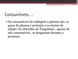 Consumíveis...
Os consumíveis da soldagem a plasma são: os
 gases de plasma e proteção e os metais de
 adição. Os eletrodos de Tungstênio , apesar de
 não consumíveis , se desgastam durante o
 processo.
 