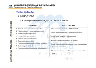 UNIVERSIDADE FEDERAL DO RIO DE JANEIRO
Departamento de Engenharia Mecânica
ElementosdeMáquinasI–UniõesSoldadas
Uniões Soldadas
1.3. Vantagens e Desvantagens de Uniões Soldadas
VANTAGENS DESVANTAGENS
1. Juntas de integridade e eficiência elevadas;
2. *Maior resistência e menor peso (maior seção);
3. Grande variedade de processos;
4. Aplicável a diversos materiais;
5. Operação manual ou automática;
6. Pode ser altamente portátil;
7. *
Juntas contínuas e estanques (isentas de vazamentos);
8. Custo, em geral, razoável;
9. *
Junta não apresenta problemas de perda de aperto.
1. Não pode ser desmontada – PERMANENTE;
2. Pode afetar microestrutura e propriedades das partes;
3. Pode causar distorções e tensões residuais;
4. Requer considerável habilidade do operador;
5. Pode exigir operações auxiliares de elevado custo e duração;
(ex.: tratamentos térmicos)
6.Estrutura resultante é monolítica e pode ser sensível a falha
total.
1. INTRODUÇÃO
 
