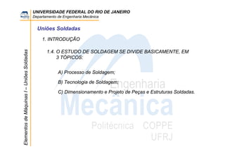 UNIVERSIDADE FEDERAL DO RIO DE JANEIRO
Departamento de Engenharia Mecânica
ElementosdeMáquinasI–UniõesSoldadas
Uniões Soldadas
1. INTRODUÇÃO
1.4. O ESTUDO DE SOLDAGEM SE DIVIDE BASICAMENTE, EM
3 TÓPICOS:
A) Processo de Soldagem;
B) Tecnologia de Soldagem;
C) Dimensionamento e Projeto de Peças e Estruturas Soldadas.
 