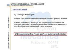 UNIVERSIDADE FEDERAL DO RIO DE JANEIRO
Departamento de Engenharia Mecânica
ElementosdeMáquinasI–UniõesSoldadas
Uniões Soldadas
B) Tecnologia de Soldagem
Envolve o estudo dos aspectos metalúrgicos, físicos e químicos da solda.
Estudos envolvendo a tecnologia, em conjunto com os processos de
soldagem, permitem a especificação da união soldada mais adequada e
com as propriedades mecânicas e físicas desejadas.
C) Dimensionamento e Projeto de Peças e Estruturas Soldadas
 