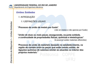 UNIVERSIDADE FEDERAL DO RIO DE JANEIRO
Departamento de Engenharia Mecânica
ElementosdeMáquinasI–UniõesSoldadas
Uniões Soldadas
1. INTRODUÇÃO
1.1.DEFINIÇÕES USUAIS
"Processo de união de metais por fusão".
(não só metais e não apenas por fusão)
"União de duas ou mais peças, assegurando, na junta soldada,
a continuidade de propriedades físicas, químicas e metalúrgicas".
(é possível soldar materiais diferentes)
"Processo de união de materiais baseado no estabelecimento, na
região de contato entre as peças que estão sendo unidas, de
ligações químicas de natureza similar às atuantes no interior dos
próprios materiais."
 