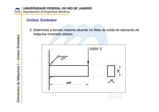 UNIVERSIDADE FEDERAL DO RIO DE JANEIRO
Departamento de Engenharia Mecânica
ElementosdeMáquinasI–UniõesSoldadas
Uniões Soldadas
2. Determine a tensão máxima atuante no filete de solda do elemento de
máquina mostrado abaixo.
8
8000 N
400
50
30
 