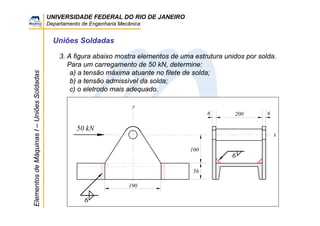 UNIVERSIDADE FEDERAL DO RIO DE JANEIRO
Departamento de Engenharia Mecânica
ElementosdeMáquinasI–UniõesSoldadas
Uniões Soldadas
3. A figura abaixo mostra elementos de uma estrutura unidos por solda.
Para um carregamento de 50 kN, determine:
a) a tensão máxima atuante no filete de solda;
b) a tensão admissível da solda;
c) o eletrodo mais adequado.
50 kN
2006 6
100
56
190
y
x
6
6
 