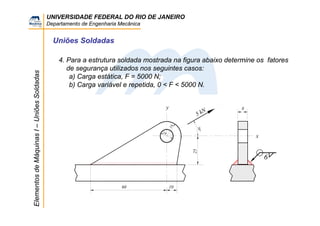 UNIVERSIDADE FEDERAL DO RIO DE JANEIRO
Departamento de Engenharia Mecânica
ElementosdeMáquinasI–UniõesSoldadas
Uniões Soldadas
4. Para a estrutura soldada mostrada na figura abaixo determine os fatores
de segurança utilizados nos seguintes casos:
a) Carga estática, F = 5000 N;
b) Carga variável e repetida, 0 < F < 5000 N.
5 kN 8
10
y
x
6
60
25
14
14
30°
 