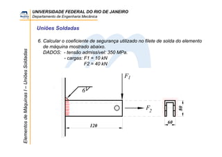 UNIVERSIDADE FEDERAL DO RIO DE JANEIRO
Departamento de Engenharia Mecânica
ElementosdeMáquinasI–UniõesSoldadas
Uniões Soldadas
6. Calcular o coeficiente de segurança utilizado no filete de solda do elemento
de máquina mostrado abaixo.
DADOS: - tensão admissível: 350 MPa.
- cargas: F1 = 10 kN
F2 = 40 kN
6
F
120
80
60
F
1
2
 