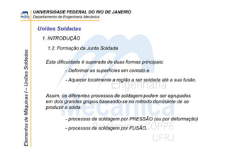 UNIVERSIDADE FEDERAL DO RIO DE JANEIRO
Departamento de Engenharia Mecânica
ElementosdeMáquinasI–UniõesSoldadas
Uniões Soldadas
1.2. Formação da Junta Soldada
1. INTRODUÇÃO
Esta dificuldade é superada de duas formas principais:
- Deformar as superfícies em contato e
- Aquecer localmente a região a ser soldada até a sua fusão.
Assim, os diferentes processos de soldagem podem ser agrupados
em dois grandes grupos baseando-se no método dominante de se
produzir a solda:
- processos de soldagem por PRESSÃO (ou por deformação)
- processos de soldagem por FUSÃO.
 