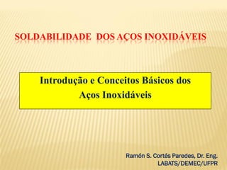 SOLDABILIDADE DOS AÇOS INOXIDÁVEIS
Introdução e Conceitos Básicos dos
Aços Inoxidáveis
Ramón S. Cortés Paredes, Dr. Eng.
LABATS/DEMEC/UFPR
 