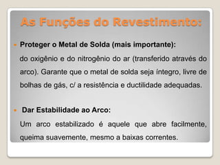 As Funções do Revestimento:
   Proteger o Metal de Solda (mais importante):
    do oxigênio e do nitrogênio do ar (transferido através do
    arco). Garante que o metal de solda seja íntegro, livre de
    bolhas de gás, c/ a resistência e ductilidade adequadas.


   Dar Estabilidade ao Arco:
    Um arco estabilizado é aquele que abre facilmente,
    queima suavemente, mesmo a baixas correntes.
 