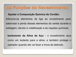 As Funções do Revestimento:
• Ajustar a Composição Química do Cordão:
Adiciona-se elementos de liga ao revestimento para
balancear a perda desses elementos da vareta durante a
soldagem, devido à volatilização e às reações químicas.


   Isolamento da Alma de Aço - o revestimento atua
    como um isolante para a alma, e também protege o
    operador quando ele vai fazer a troca de eletrodo.
 