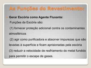 As Funções do Revestimento:
   Gerar Escória como Agente Fluxante:
    Funções da Escória são:
    (1) fornecer proteção adicional contra os contaminantes
    atmosféricos
    (2) agir como purificadora e absorver impurezas que são
    levadas à superfície e ficam aprisionadas pela escória
    (3) reduzir a velocidade de resfriamento do metal fundido
    para permitir o escape de gases.
 