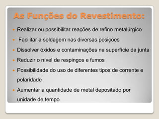 As Funções do Revestimento:
   Realizar ou possibilitar reações de refino metalúrgico
   Facilitar a soldagem nas diversas posições
   Dissolver óxidos e contaminações na superfície da junta
   Reduzir o nível de respingos e fumos
   Possibilidade do uso de diferentes tipos de corrente e
    polaridade
   Aumentar a quantidade de metal depositado por
    unidade de tempo
 