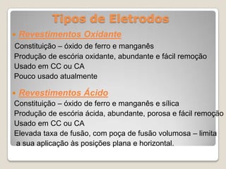 Tipos de Eletrodos
   Revestimentos Oxidante
Constituição – óxido de ferro e manganês
Produção de escória oxidante, abundante e fácil remoção
Usado em CC ou CA
Pouco usado atualmente

   Revestimentos Ácido
Constituição – óxido de ferro e manganês e sílica
Produção de escória ácida, abundante, porosa e fácil remoção
Usado em CC ou CA
Elevada taxa de fusão, com poça de fusão volumosa – limita
a sua aplicação às posições plana e horizontal.
 