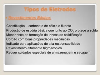 Tipos de Eletrodos
   Revestimentos Básico:

Constituição – carbonato de cálcio e fluorita
Produção de escória básica que junto ao CO2 protege a solda
Menor risco de formação de trincas de solidificação
Cordão com boas propriedades mecânicas
Indicado para aplicações de alta responsabilidade
Revestimento altamente higroscópico
Requer cuidados especiais de armazenagem e secagem
 