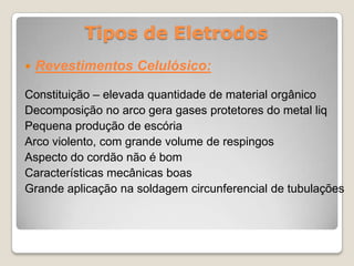 Tipos de Eletrodos
   Revestimentos Celulósico:

Constituição – elevada quantidade de material orgânico
Decomposição no arco gera gases protetores do metal liq
Pequena produção de escória
Arco violento, com grande volume de respingos
Aspecto do cordão não é bom
Características mecânicas boas
Grande aplicação na soldagem circunferencial de tubulações
 