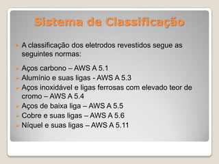 Sistema de Classificação

   A classificação dos eletrodos revestidos segue as
    seguintes normas:
 Aços carbono – AWS A 5.1
 Alumínio e suas ligas - AWS A 5.3
 Aços inoxidável e ligas ferrosas com elevado teor de
  cromo – AWS A 5.4
 Aços de baixa liga – AWS A 5.5
 Cobre e suas ligas – AWS A 5.6
 Níquel e suas ligas – AWS A 5.11
 