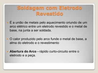 Soldagem com Eletrodo
               Revestido
   É a união de metais pelo aquecimento oriundo de um
    arco elétrico entre um eletrodo revestido e o metal de
    base, na junta a ser soldada.

   O calor produzido pelo arco funde o metal de base, a
    alma do eletrodo e o revestimento

   Abertura do Arco - rápido curto-circuito entre o
    eletrodo e a peça.
 