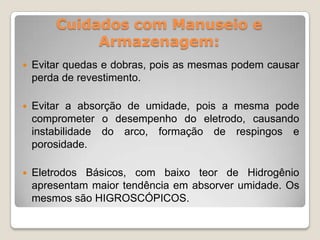 Cuidados com Manuseio e
             Armazenagem:
   Evitar quedas e dobras, pois as mesmas podem causar
    perda de revestimento.

   Evitar a absorção de umidade, pois a mesma pode
    comprometer o desempenho do eletrodo, causando
    instabilidade do arco, formação de respingos e
    porosidade.

   Eletrodos Básicos, com baixo teor de Hidrogênio
    apresentam maior tendência em absorver umidade. Os
    mesmos são HIGROSCÓPICOS.
 