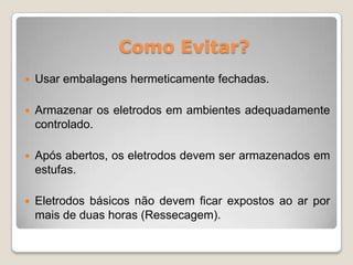 Como Evitar?
   Usar embalagens hermeticamente fechadas.

   Armazenar os eletrodos em ambientes adequadamente
    controlado.

   Após abertos, os eletrodos devem ser armazenados em
    estufas.

   Eletrodos básicos não devem ficar expostos ao ar por
    mais de duas horas (Ressecagem).
 