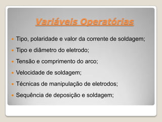 Variáveis Operatórias

   Tipo, polaridade e valor da corrente de soldagem;
   Tipo e diâmetro do eletrodo;
   Tensão e comprimento do arco;
   Velocidade de soldagem;
   Técnicas de manipulação de eletrodos;
   Sequência de deposição e soldagem;
 