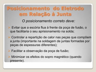 Posicionamento do Eletrodo
    em Relação à Junta
         O posicionamento correto deve:
 Evitar que a escória flua à frente da poça de fusão, o
 que facilitaria o seu aprisionamento na solda;
 Controlar a repartição de calor nas peças que compõem
 a junta (importante na soldagem de juntas formadas por
 peças de espessuras diferentes);
 Facilitar a observação da poça de fusão;
 Minimizar os efeitos do sopro magnético (quando
 presente).
 