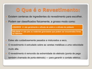 O Que é o Revestimento:
   Existem centenas de ingredientes do revestimento para escolher,
   Podem ser classificados fisicamente, a grosso modo como:

        LÍQUIDOS => são geralmente o silicato de sódio e o silicato de potássio

        SÓLIDOS => são pós ou materiais granulados que podem ser encontrados livres
        na natureza


   Estes são cuidadosamente pesados e misturados a seco,
   O revestimento é extrudado sobre as varetas metálicas a uma velocidade
    muito alta.
   O revestimento é removido da extremidade do eletrodo (ponta de pega
    também chamada de porta eletrodo) — para garantir o contato elétrico.
 