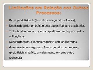 Limitações em Relação aos Outros
            Processos:
• Baixa produtividade (taxa de ocupação do soldador),
• Necessidade de um treinamento específico para o soldador,
• Trabalho demorado e oneroso (particularmente para certas
  aplicações),
• Necessidade de cuidados especiais com os eletrodos,
• Grande volume de gases e fumos gerados no processo
  (prejudiciais à saúde, principalmente em ambientes
  fechados).
 